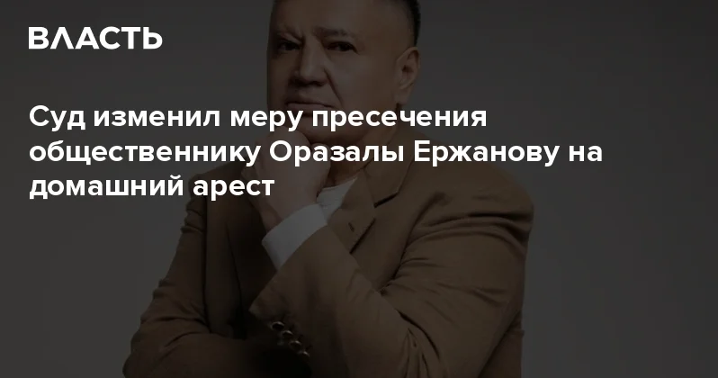 Суд изменил меру пресечения общественнику Оразалы Ержанову на домашний арест Аналитический интернет журнал Власть