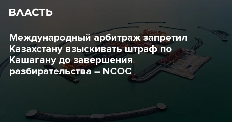 Международный арбитраж запретил Казахстану взыскивать штраф по Кашагану до завершения разбирательства NCOC Аналитический интернет журнал Власть