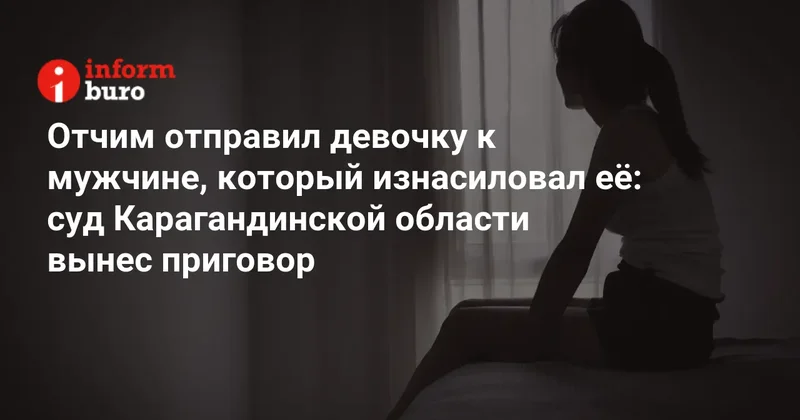 Отчим отправил девочку к мужчине, который изнасиловал её: суд Карагандинской области вынес приговор