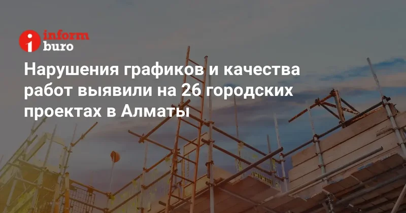 Нарушения графиков и качества работ выявили на 26 городских проектах в Алматы