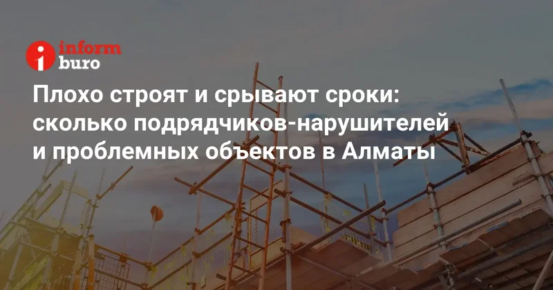 Плохо строят и срывают сроки: сколько подрядчиков нарушителей и проблемных объектов в Алматы