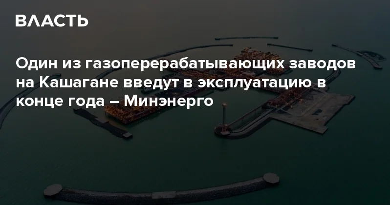 Один из газоперерабатывающих заводов на Кашагане введут в эксплуатацию в конце года Минэнерго Аналитический интернет журнал Власть