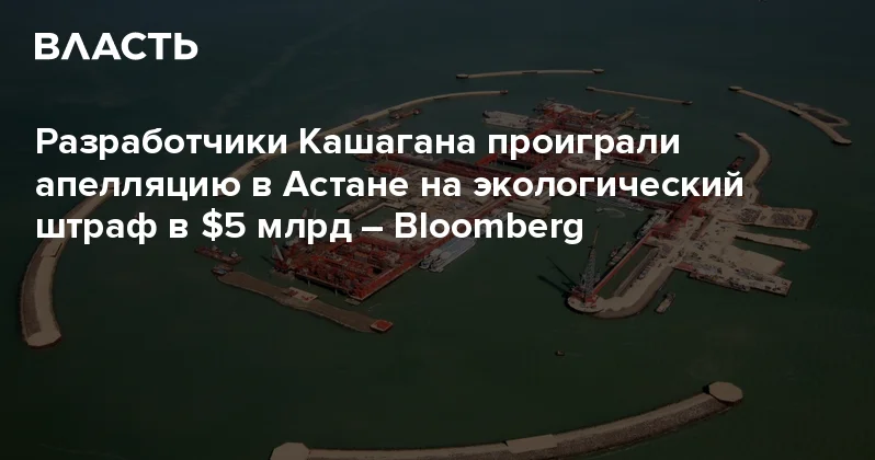 Разработчики Кашагана проиграли апелляцию в Астане на экологический штраф в $5 млрд Bloomberg Аналитический интернет журнал Власть