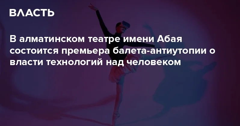 В алматинском театре имени Абая состоится премьера балета антиутопии о власти технологий над человеком Аналитический интернет журнал Власть