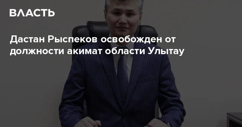 Дастан Рыспеков освобожден от должности акимат области Улытау Аналитический интернет журнал Власть