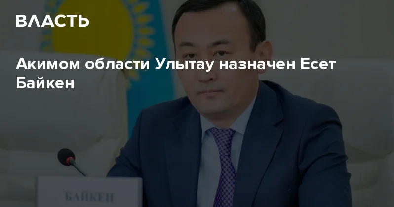 Акимом области Улытау назначен Есет Байкен Аналитический интернет журнал Власть