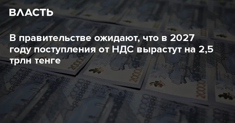 В правительстве ожидают, что в 2027 году поступления от НДС вырастут на 2,5 трлн тенге Аналитический интернет журнал Власть
