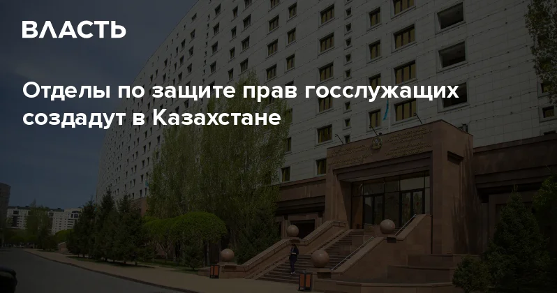 Отделы по защите прав госслужащих создадут в Казахстане Аналитический интернет журнал Власть