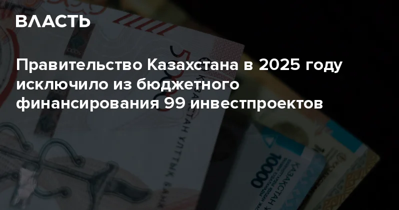 Правительство Казахстана в 2025 году исключило из бюджетного финансирования 99 инвестпроектов Аналитический интернет журнал Власть