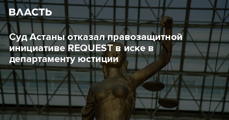 Суд Астаны отказал правозащитной инициативе REQUEST в иске в департаменту юстиции Аналитический интернет журнал Власть