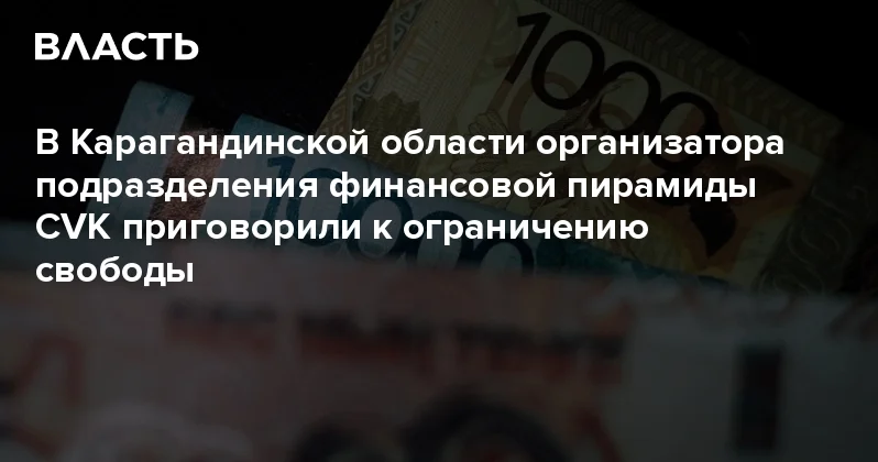 В Карагандинской области организатора подразделения финансовой пирамиды CVK приговорили к ограничению свободы Аналитический интернет журнал Власть