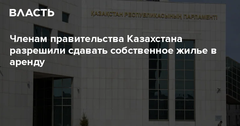 Членам правительства Казахстана разрешили сдавать собственное жилье в аренду Аналитический интернет журнал Власть