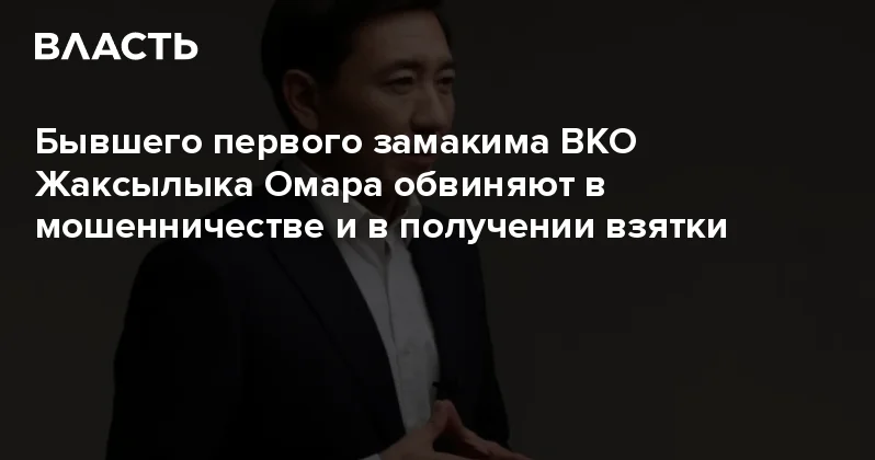 Бывшего первого замакима ВКО Жаксылыка Омара обвиняют в мошенничестве и в получении взятки Аналитический интернет журнал Власть
