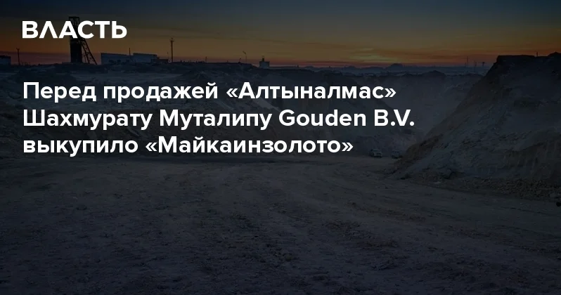 Перед продажей Алтыналмас Шахмурату Муталипу Gouden B.V. выкупило Майкаинзолото Аналитический интернет журнал Власть