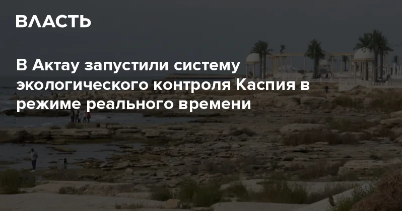 В Актау запустили систему экологического контроля Каспия в режиме реального времени Аналитический интернет журнал Власть