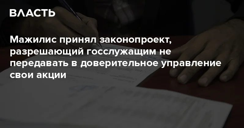 Мажилис принял законопроект, разрешающий госслужащим не передавать в доверительное управление свои акции Аналитический интернет журнал Власть