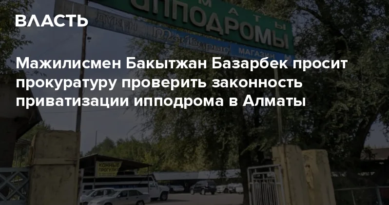 Мажилисмен Бакытжан Базарбек просит прокуратуру проверить законность приватизации ипподрома в Алматы Аналитический интернет журнал Власть