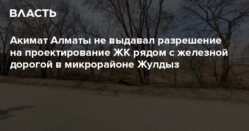 Акимат Алматы не выдавал разрешение на проектирование ЖК рядом с железной дорогой в микрорайоне Жулдыз Аналитический интернет журнал Власть