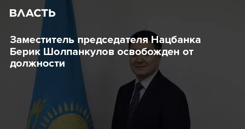 Заместитель председателя Нацбанка Берик Шолпанкулов освобожден от должности Аналитический интернет журнал Власть