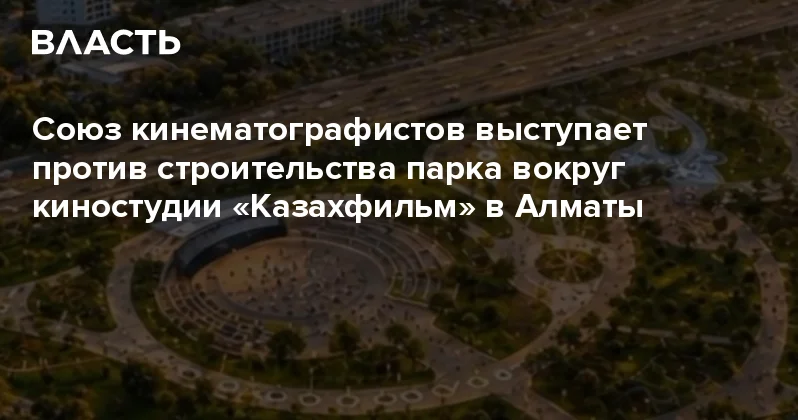 Союз кинематографистов выступает против строительства парка вокруг киностудии Казахфильм в Алматы Аналитический интернет журнал Власть