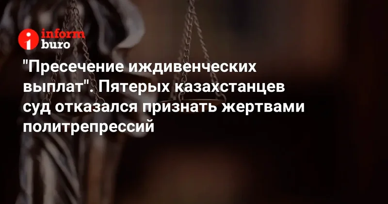 "Пресечение иждивенческих выплат". Пятерых казахстанцев суд отказался признать жертвами политрепрессий