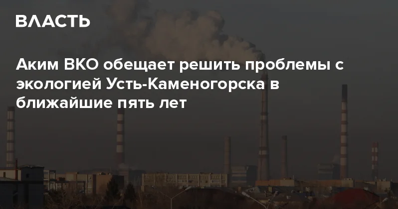 Аким ВКО обещает решить проблемы с экологией Усть Каменогорска в ближайшие пять лет Аналитический интернет журнал Власть
