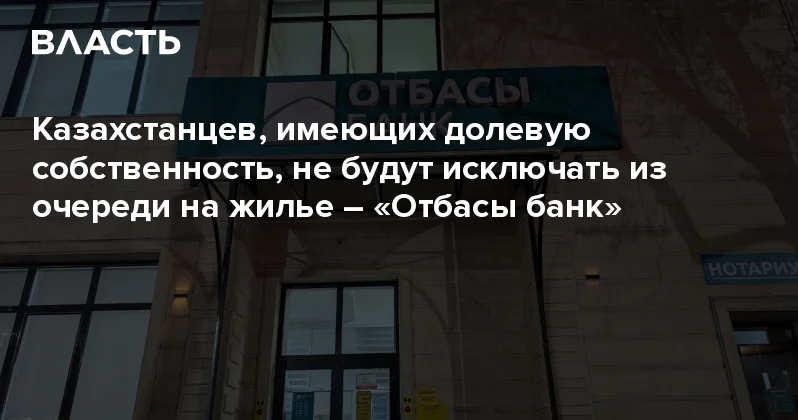 Казахстанцев, имеющих долевую собственность, не будут исключать из очереди на жилье Отбасы банк Аналитический интернет журнал Власть