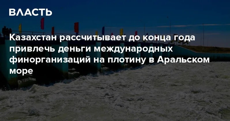 Казахстан рассчитывает до конца года привлечь деньги международных финорганизаций на плотину в Аральском море Аналитический интернет журнал Власть