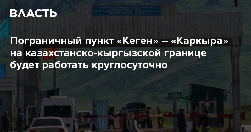 Пограничный пункт Кеген Каркыра на казахстанско кыргызской границе будет работать круглосуточно Аналитический интернет журнал Власть