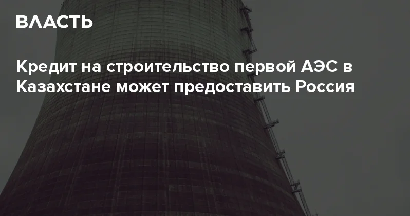 Кредит на строительство первой АЭС в Казахстане может предоставить Россия Аналитический интернет журнал Власть