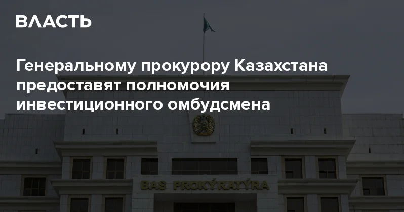 Генеральному прокурору Казахстана предоставят полномочия инвестиционного омбудсмена Аналитический интернет журнал Власть
