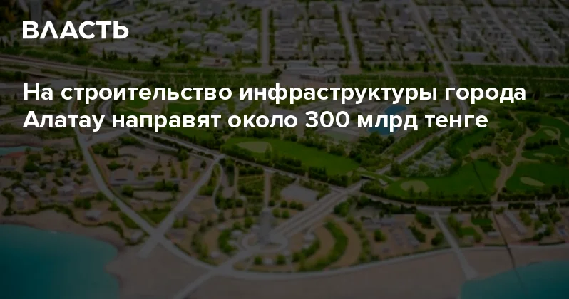 На строительство инфраструктуры города Алатау направят около 300 млрд тенге Аналитический интернет журнал Власть