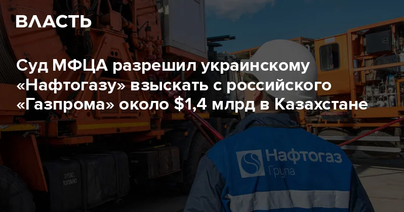 Суд МФЦА разрешил украинскому Нафтогазу взыскать с российского Газпрома около $1,4 млрд в Казахстане Аналитический интернет журнал Власть
