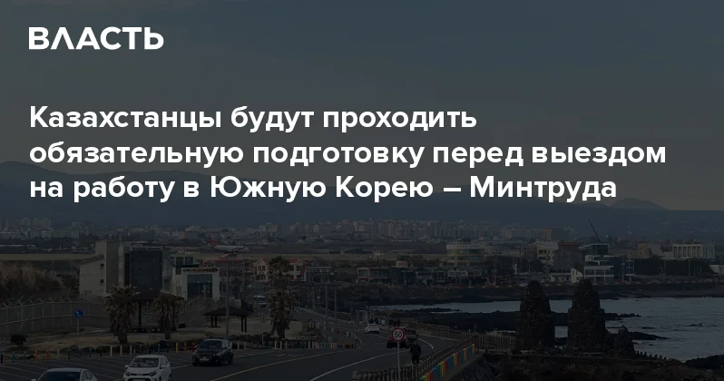 Казахстанцы будут проходить обязательную подготовку перед выездом на работу в Южную Корею Минтруда Аналитический интернет журнал Власть