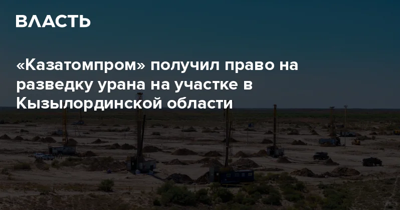 Казатомпром получил право на разведку урана на участке в Кызылординской области Аналитический интернет журнал Власть