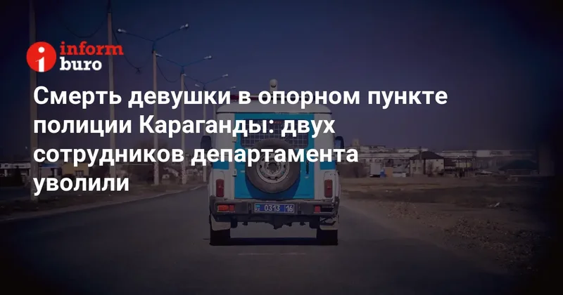 Смерть девушки в опорном пункте полиции Караганды: двух сотрудников департамента уволили