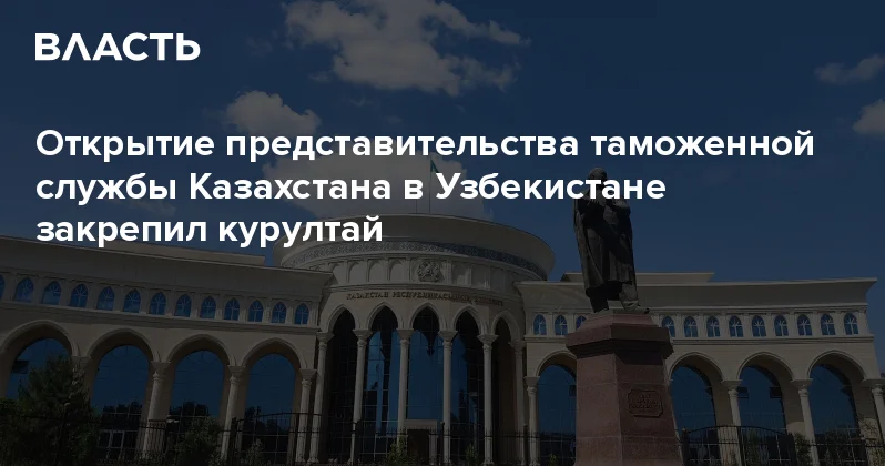 Открытие представительства таможенной службы Казахстана в Узбекистане закрепил курултай Аналитический интернет журнал Власть
