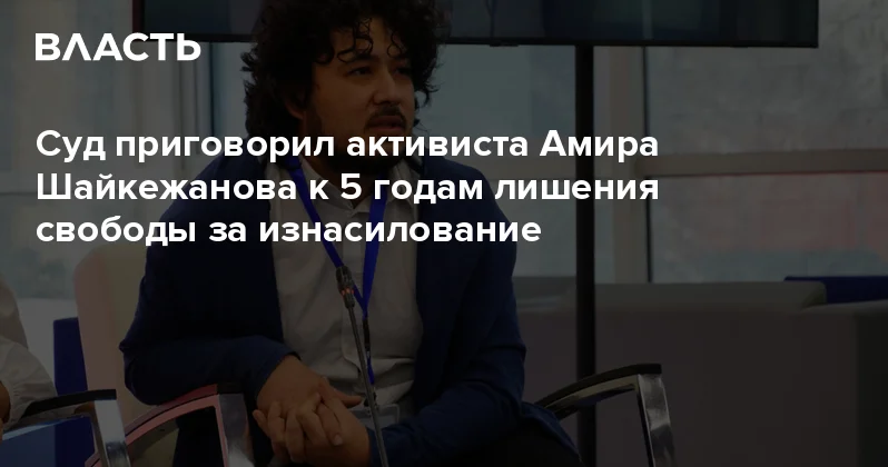 Суд приговорил активиста Амира Шайкежанова к 5 годам лишения свободы за изнасилование Аналитический интернет журнал Власть