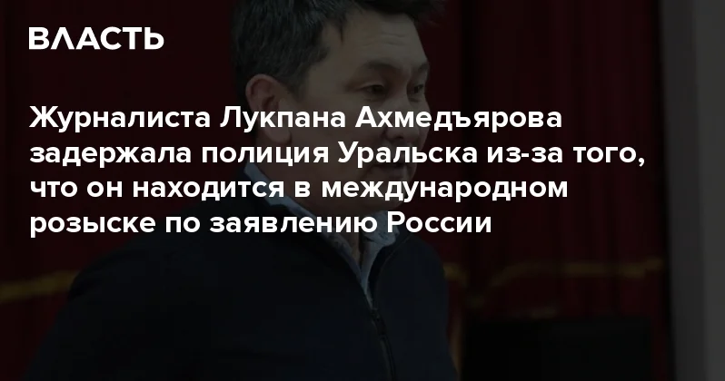 Журналиста Лукпана Ахмедъярова задержала полиция Уральска из за того, что он находится в международном розыске по заявлению России Аналитический интернет журнал Власть