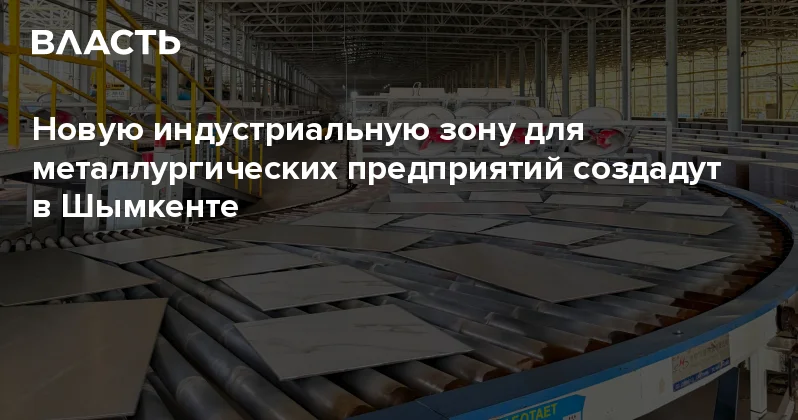Новую индустриальную зону для металлургических предприятий создадут в Шымкенте Аналитический интернет журнал Власть