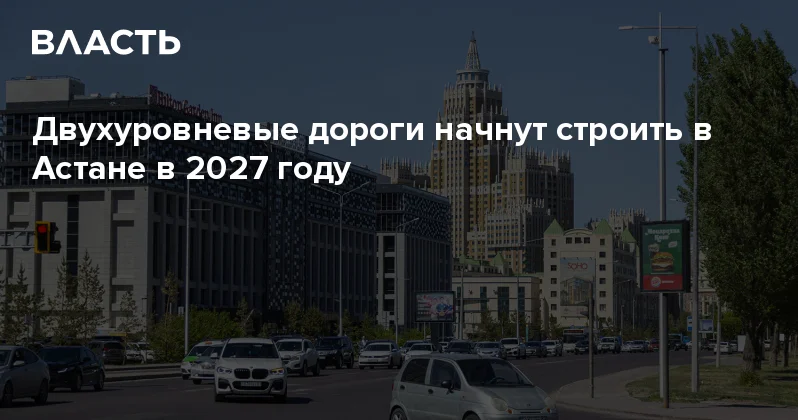 Двухуровневые дороги начнут строить в Астане в 2027 году Аналитический интернет журнал Власть