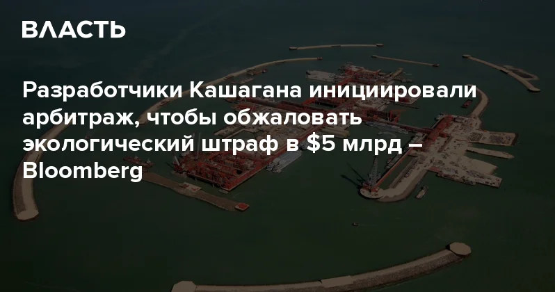 Разработчики Кашагана инициировали арбитраж, чтобы обжаловать экологический штраф в $5 млрд Bloomberg Аналитический интернет журнал Власть