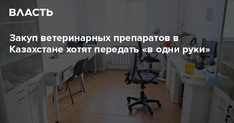 Закуп ветеринарных препаратов в Казахстане хотят передать в одни руки Аналитический интернет журнал Власть