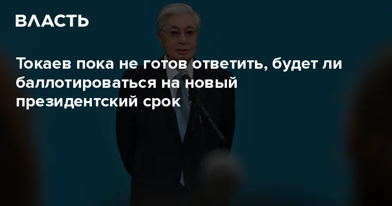 Токаев пока не готов ответить, будет ли баллотироваться на новый президентский срок Аналитический интернет журнал Власть