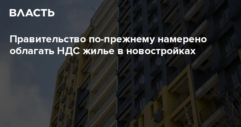 ​Правительство по прежнему намерено облагать НДС жилье в новостройках Аналитический интернет журнал Власть