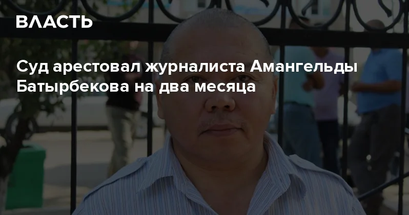 Суд арестовал журналиста Амангельды Батырбекова на два месяца Аналитический интернет журнал Власть