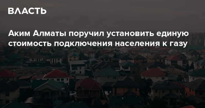 Аким Алматы поручил установить единую стоимость подключения населения к газу Аналитический интернет журнал Власть