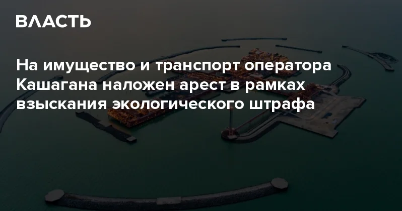 На имущество и транспорт оператора Кашагана наложен арест в рамках взыскания экологического штрафа Аналитический интернет журнал Власть