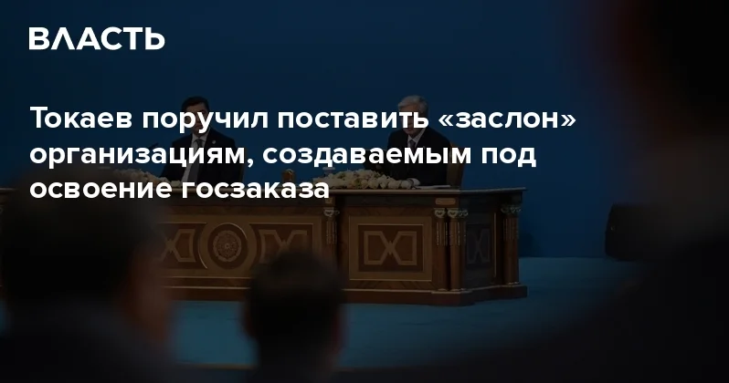 Токаев поручил поставить заслон организациям, создаваемым под освоение госзаказа Аналитический интернет журнал Власть