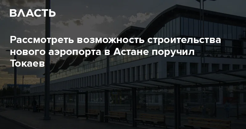 Рассмотреть возможность строительства нового аэропорта в Астане поручил Токаев Аналитический интернет журнал Власть